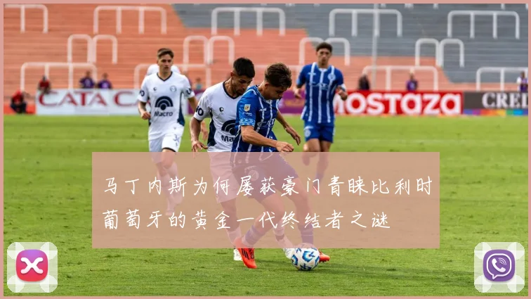 马丁内斯为何屡获豪门青睐比利时葡萄牙的黄金一代终结者之谜