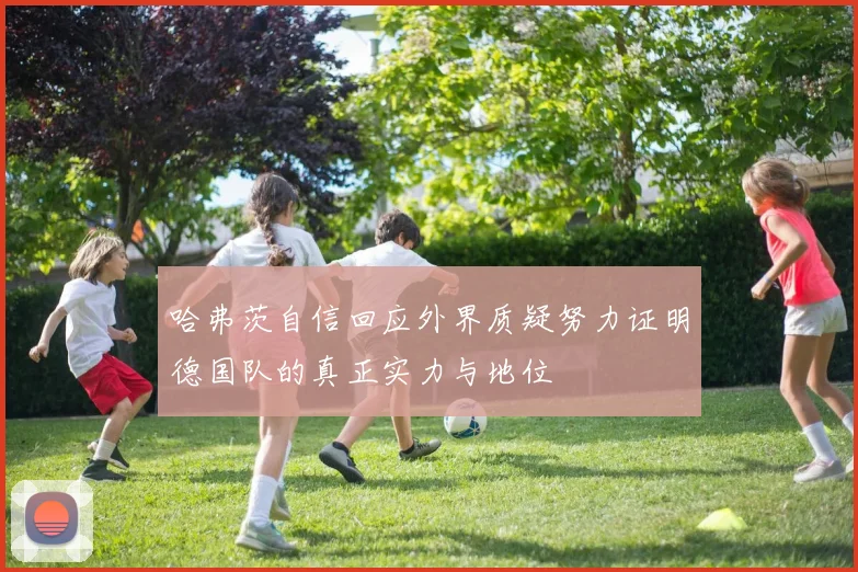哈弗茨自信回应外界质疑努力证明德国队的真正实力与地位