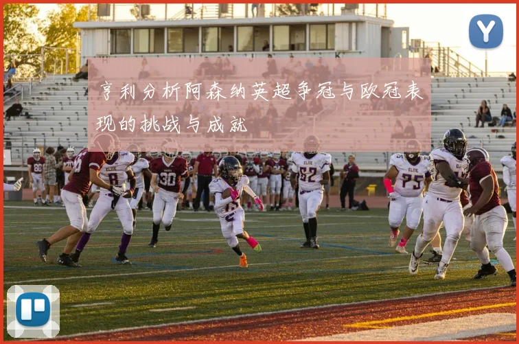 亨利分析阿森纳英超争冠与欧冠表现的挑战与成就