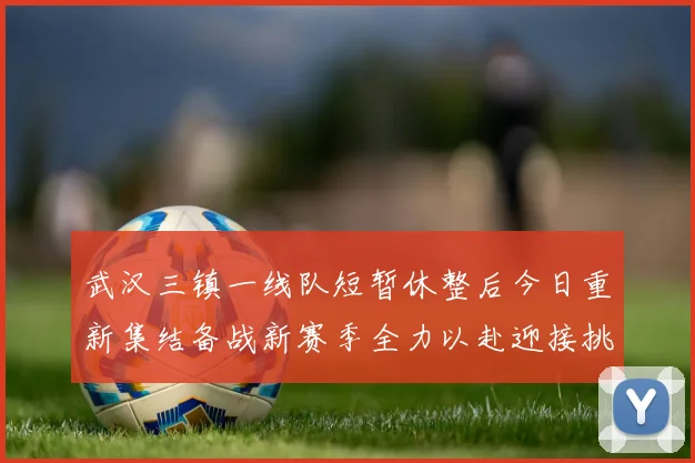 武汉三镇一线队短暂休整后今日重新集结备战新赛季全力以赴迎接挑战