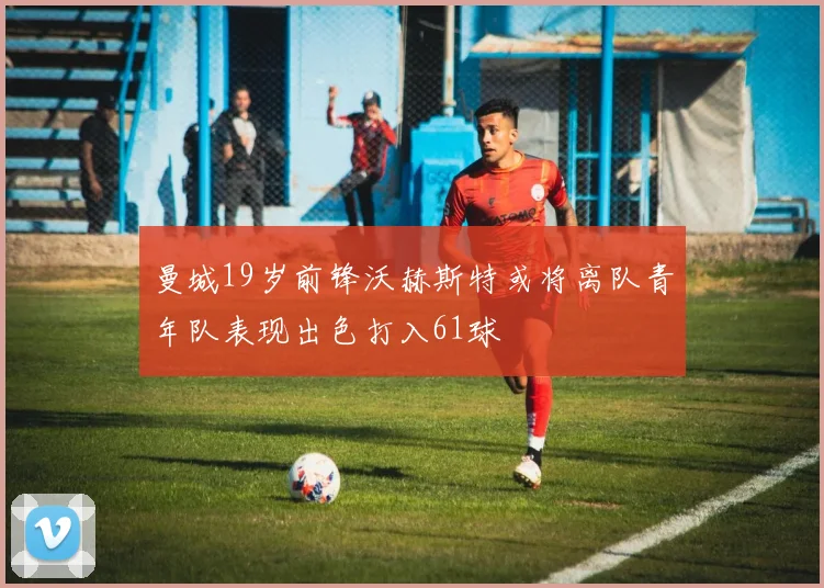 曼城19岁前锋沃赫斯特或将离队青年队表现出色打入61球