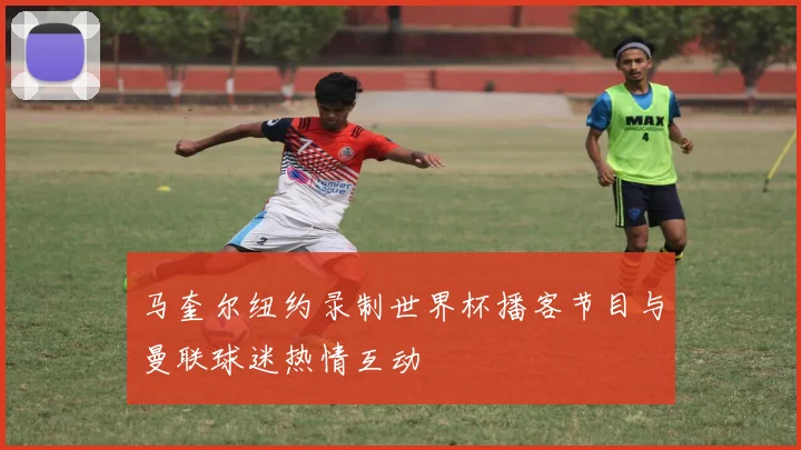 马奎尔纽约录制世界杯播客节目与曼联球迷热情互动