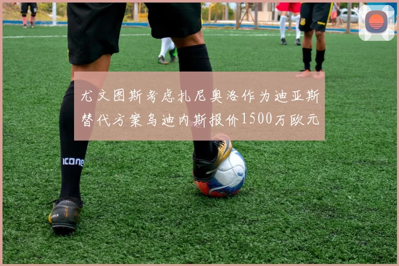 尤文图斯考虑扎尼奥洛作为迪亚斯替代方案乌迪内斯报价1500万欧元起步