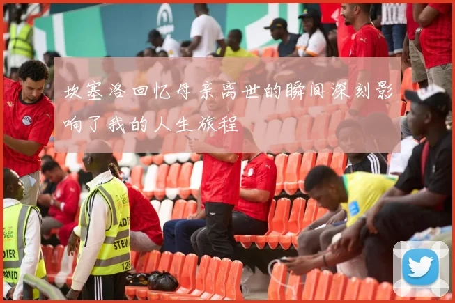 坎塞洛回忆母亲离世的瞬间深刻影响了我的人生旅程