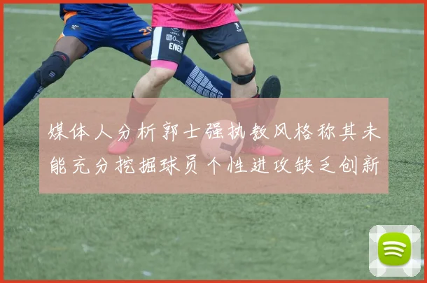 媒体人分析郭士强执教风格称其未能充分挖掘球员个性进攻缺乏创新性