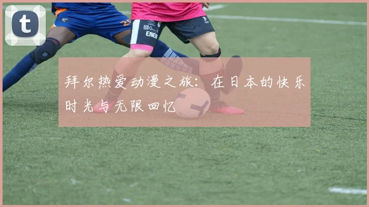 拜尔热爱动漫之旅：在日本的快乐时光与无限回忆