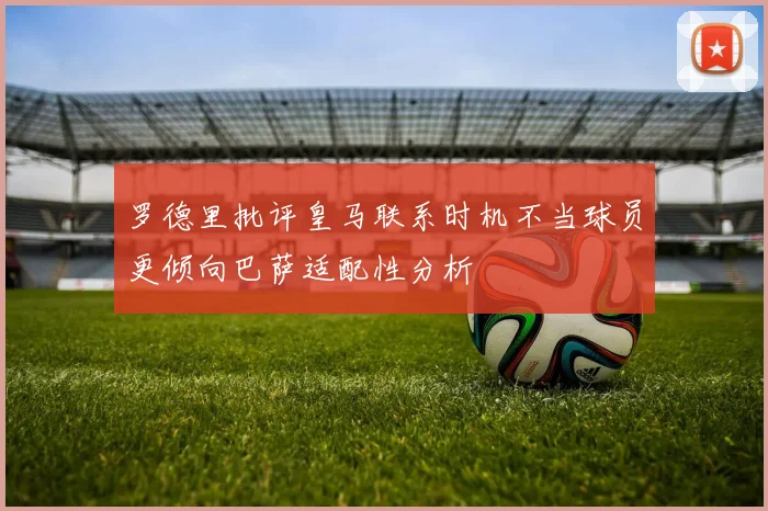 罗德里批评皇马联系时机不当球员更倾向巴萨适配性分析