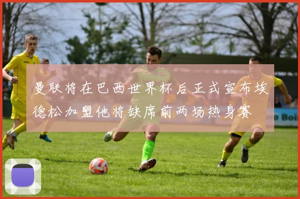 曼联将在巴西世界杯后正式宣布埃德松加盟他将缺席前两场热身赛