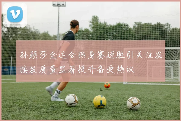孙颖莎全运会热身赛连胜引关注发接发质量显著提升备受热议