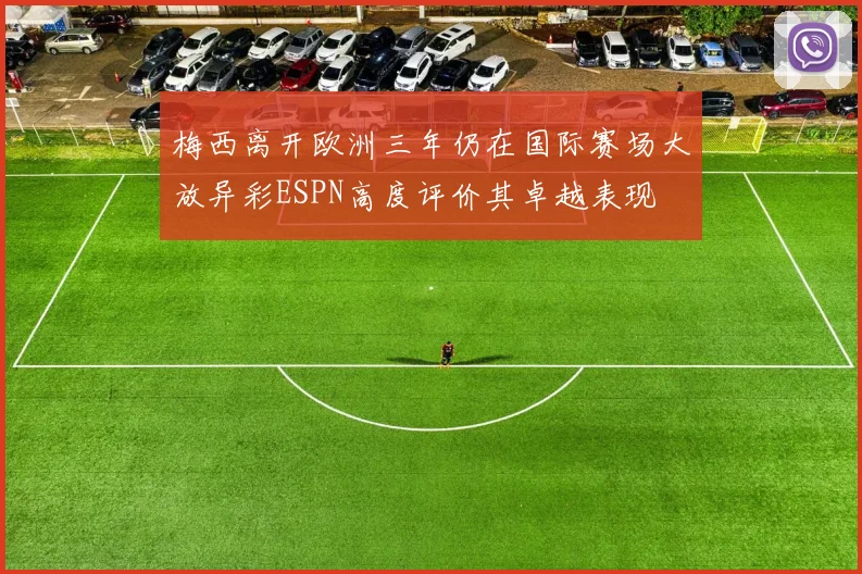 梅西离开欧洲三年仍在国际赛场大放异彩ESPN高度评价其卓越表现
