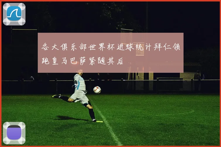 各大俱乐部世界杯进球统计拜仁领跑皇马巴萨紧随其后