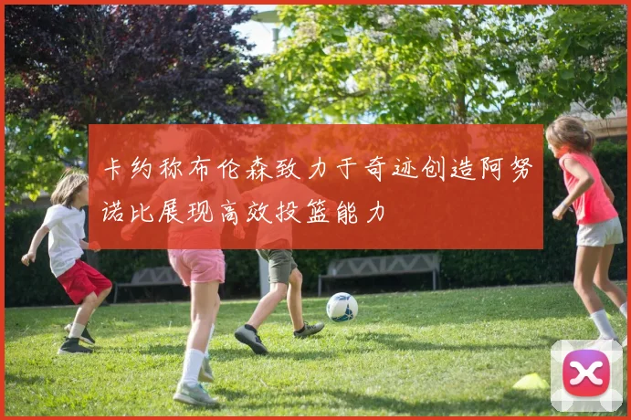 卡约称布伦森致力于奇迹创造阿努诺比展现高效投篮能力