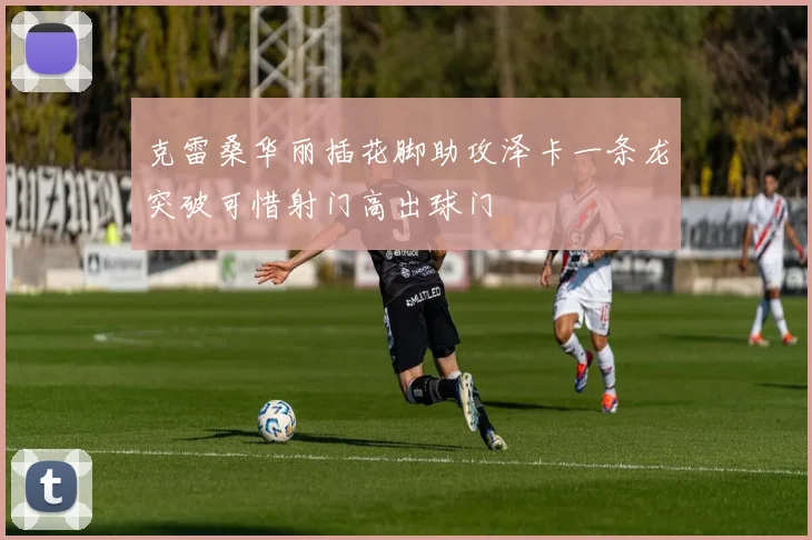 克雷桑华丽插花脚助攻泽卡一条龙突破可惜射门高出球门