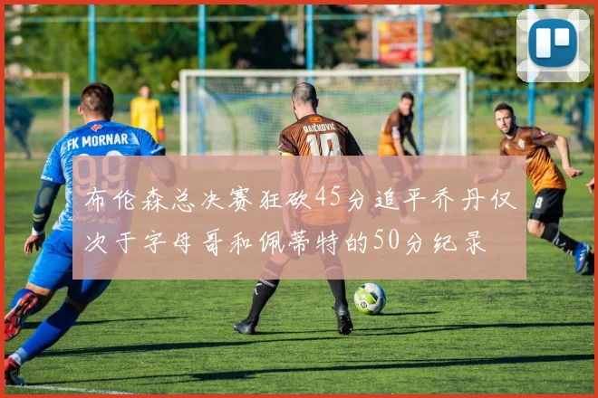 布伦森总决赛狂砍45分追平乔丹仅次于字母哥和佩蒂特的50分纪录