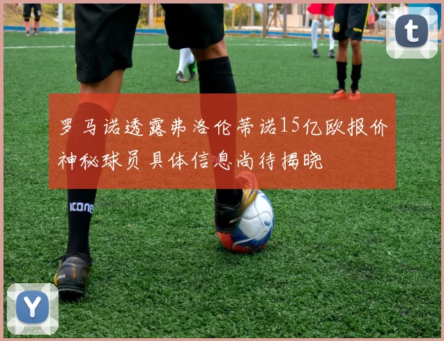 罗马诺透露弗洛伦蒂诺15亿欧报价神秘球员具体信息尚待揭晓
