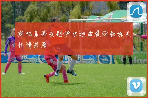 斯帕莱蒂安慰伊尔迪兹展现教练关怀情深厚
