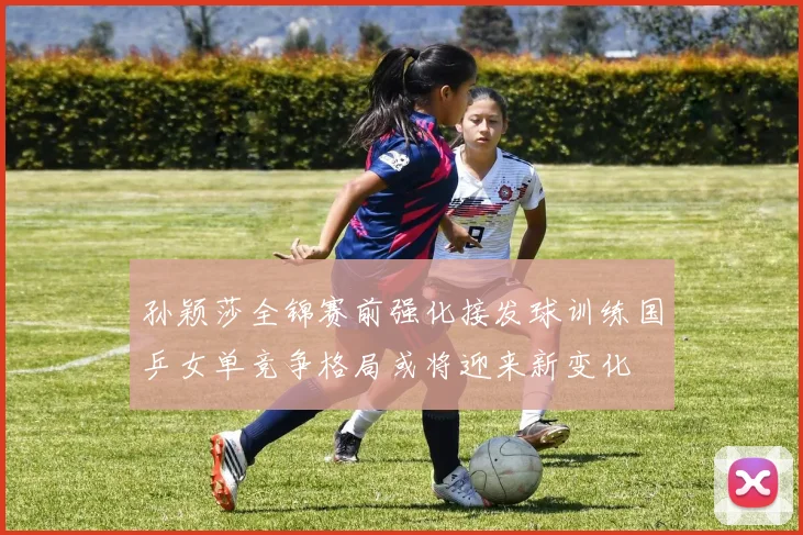 孙颖莎全锦赛前强化接发球训练国乒女单竞争格局或将迎来新变化