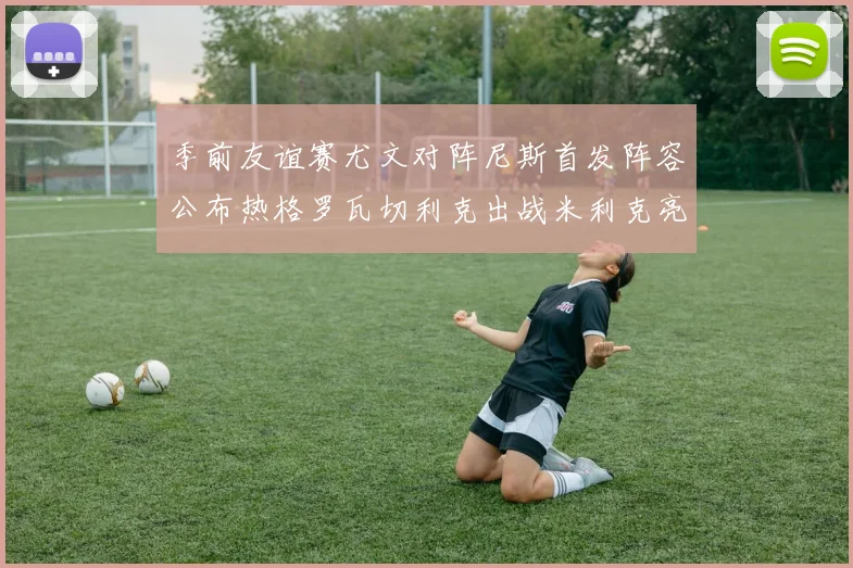 季前友谊赛尤文对阵尼斯首发阵容公布热格罗瓦切利克出战米利克亮相