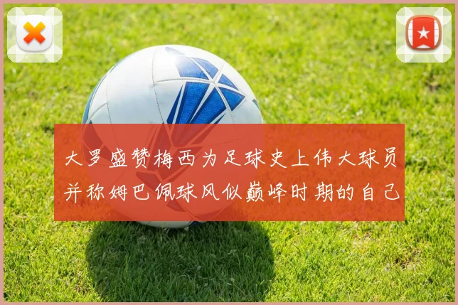 大罗盛赞梅西为足球史上伟大球员并称姆巴佩球风似巅峰时期的自己