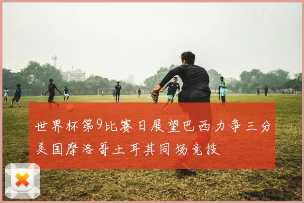 世界杯第9比赛日展望巴西力争三分美国摩洛哥土耳其同场竞技